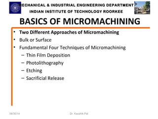 MECHANICAL & INDUSTRIAL ENGINEERING DDEEPPAARRTTMMEENNTT 
IINNDDIIAANN IINNSSTTIITTUUTTEE OOFF TTEECCHHNNOOLLOOGGYY RROOOORRKKEEEE 
BASICS OF MICROMACHINING 
• Two Different Approaches of Micromachining 
• Bulk or Surface 
• Fundamental Four Techniques of Micromachining 
– Thin Film Deposition 
– Photolithography 
– Etching 
– Sacrificial Release 
08/30/14 Dr. Kaushik Pal 
 