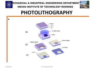 MECHANICAL & INDUSTRIAL ENGINEERING DDEEPPAARRTTMMEENNTT 
IINNDDIIAANN IINNSSTTIITTUUTTEE OOFF TTEECCHHNNOOLLOOGGYY RROOOORRKKEEEE 
PHOTOLITHOGRAPHY 
• 
08/30/14 Dr. Kaushik Pal 
 