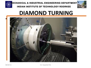 MECHANICAL & INDUSTRIAL ENGINEERING DDEEPPAARRTTMMEENNTT 
IINNDDIIAANN IINNSSTTIITTUUTTEE OOFF TTEECCHHNNOOLLOOGGYY RROOOORRKKEEEE 
DIAMOND TURNING 
• 
08/30/14 Dr. Kaushik Pal 
 