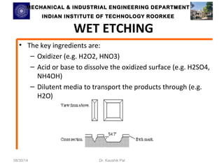 MECHANICAL & INDUSTRIAL ENGINEERING DDEEPPAARRTTMMEENNTT 
IINNDDIIAANN IINNSSTTIITTUUTTEE OOFF TTEECCHHNNOOLLOOGGYY RROOOORRKKEEEE 
WET ETCHING 
• The key ingredients are: 
– Oxidizer (e.g. H2O2, HNO3) 
– Acid or base to dissolve the oxidized surface (e.g. H2SO4, 
NH4OH) 
– Dilutent media to transport the products through (e.g. 
H2O) 
08/30/14 Dr. Kaushik Pal 
 