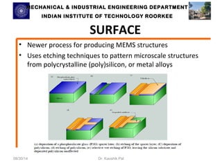 MECHANICAL & INDUSTRIAL ENGINEERING DDEEPPAARRTTMMEENNTT 
IINNDDIIAANN IINNSSTTIITTUUTTEE OOFF TTEECCHHNNOOLLOOGGYY RROOOORRKKEEEE 
SURFACE 
• Newer process for producing MEMS structures 
• Uses etching techniques to pattern microscale structures 
from polycrystalline (poly)silicon, or metal alloys 
08/30/14 Dr. Kaushik Pal 
 