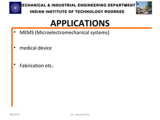 MECHANICAL & INDUSTRIAL ENGINEERING DDEEPPAARRTTMMEENNTT 
IINNDDIIAANN IINNSSTTIITTUUTTEE OOFF TTEECCHHNNOOLLOOGGYY RROOOORRKKEEEE 
APPLICATIONS 
• MEMS (Microelectromechanical systems) 
• medical device 
• Fabrication etc. 
08/30/14 Dr. Kaushik Pal 
 