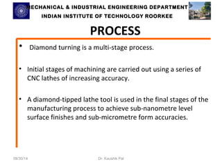 MECHANICAL & INDUSTRIAL ENGINEERING DDEEPPAARRTTMMEENNTT 
IINNDDIIAANN IINNSSTTIITTUUTTEE OOFF TTEECCHHNNOOLLOOGGYY RROOOORRKKEEEE 
PROCESS 
• Diamond turning is a multi-stage process. 
• Initial stages of machining are carried out using a series of 
CNC lathes of increasing accuracy. 
• A diamond-tipped lathe tool is used in the final stages of the 
manufacturing process to achieve sub-nanometre level 
surface finishes and sub-micrometre form accuracies. 
08/30/14 Dr. Kaushik Pal 
 