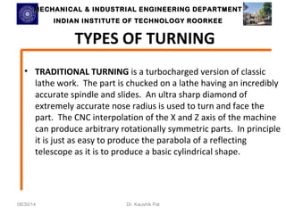 MECHANICAL & INDUSTRIAL ENGINEERING DDEEPPAARRTTMMEENNTT 
IINNDDIIAANN IINNSSTTIITTUUTTEE OOFF TTEECCHHNNOOLLOOGGYY RROOOORRKKEEEE 
TYPES OF TURNING 
• TRADITIONAL TURNING is a turbocharged version of classic 
lathe work. The part is chucked on a lathe having an incredibly 
accurate spindle and slides. An ultra sharp diamond of 
extremely accurate nose radius is used to turn and face the 
part. The CNC interpolation of the X and Z axis of the machine 
can produce arbitrary rotationally symmetric parts. In principle 
it is just as easy to produce the parabola of a reflecting 
telescope as it is to produce a basic cylindrical shape. 
08/30/14 Dr. Kaushik Pal 
 