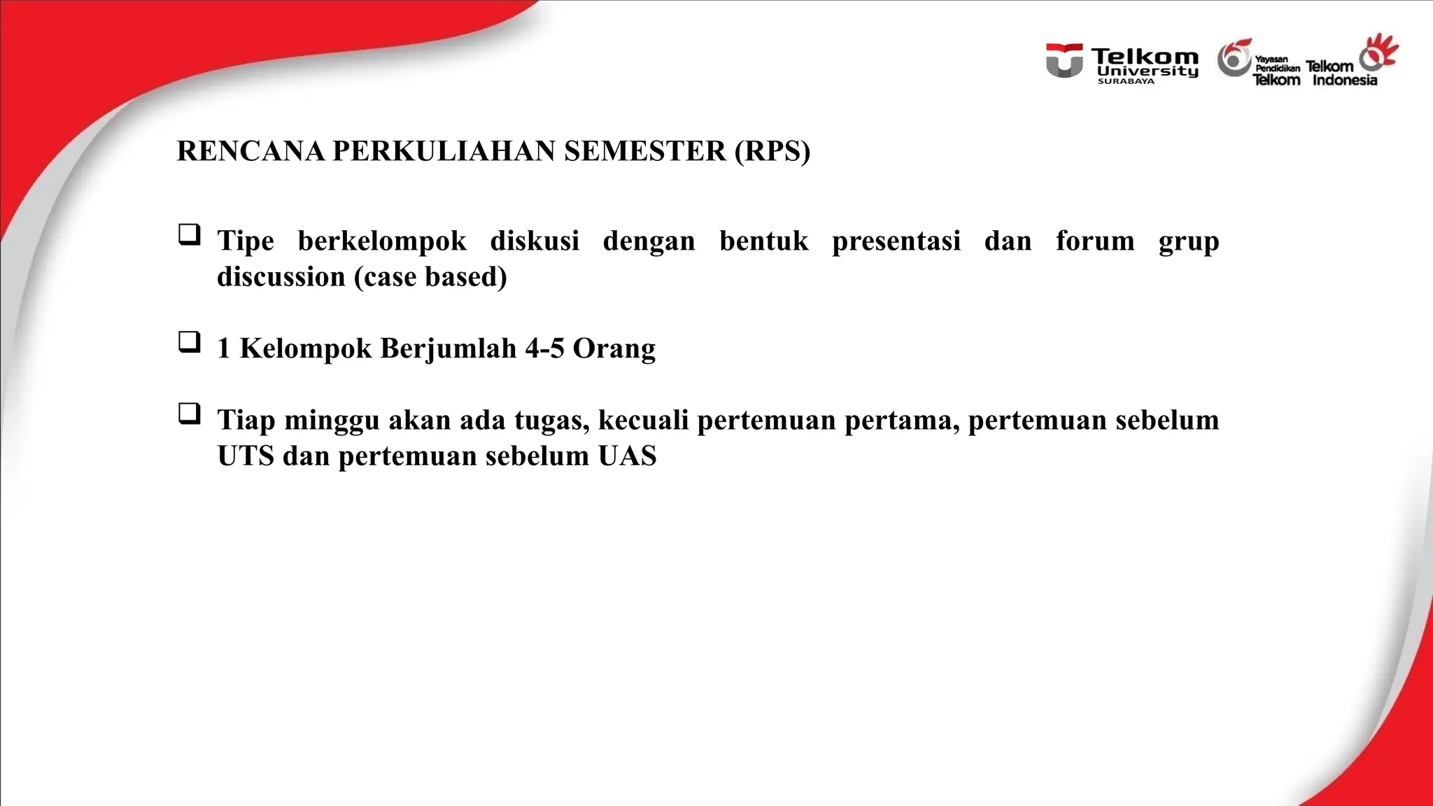 RENCANA PERKULIAHAN SEMESTER (RPS)
 Tipe berkelompok diskusi dengan bentuk presentasi dan forum grup
discussion (case based)
 1 Kelompok Berjumlah 4-5 Orang
 Tiap minggu akan ada tugas, kecuali pertemuan pertama, pertemuan sebelum
UTS dan pertemuan sebelum UAS
 