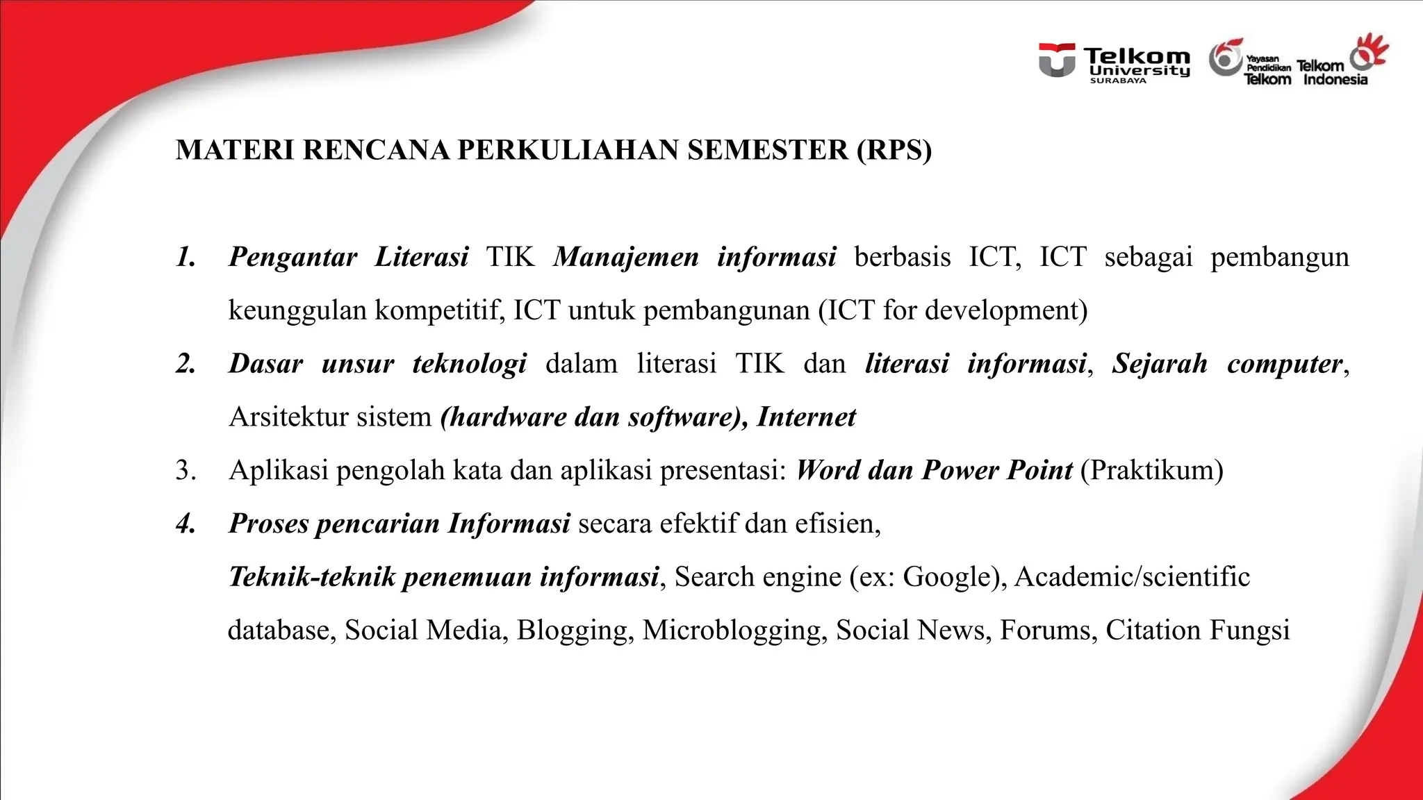 MATERI RENCANA PERKULIAHAN SEMESTER (RPS)
1. Pengantar Literasi TIK Manajemen informasi berbasis ICT, ICT sebagai pembangun
keunggulan kompetitif, ICT untuk pembangunan (ICT for development)
2. Dasar unsur teknologi dalam literasi TIK dan literasi informasi, Sejarah computer,
Arsitektur sistem (hardware dan software), Internet
3. Aplikasi pengolah kata dan aplikasi presentasi: Word dan Power Point (Praktikum)
4. Proses pencarian Informasi secara efektif dan efisien,
Teknik-teknik penemuan informasi, Search engine (ex: Google), Academic/scientific
database, Social Media, Blogging, Microblogging, Social News, Forums, Citation Fungsi
 