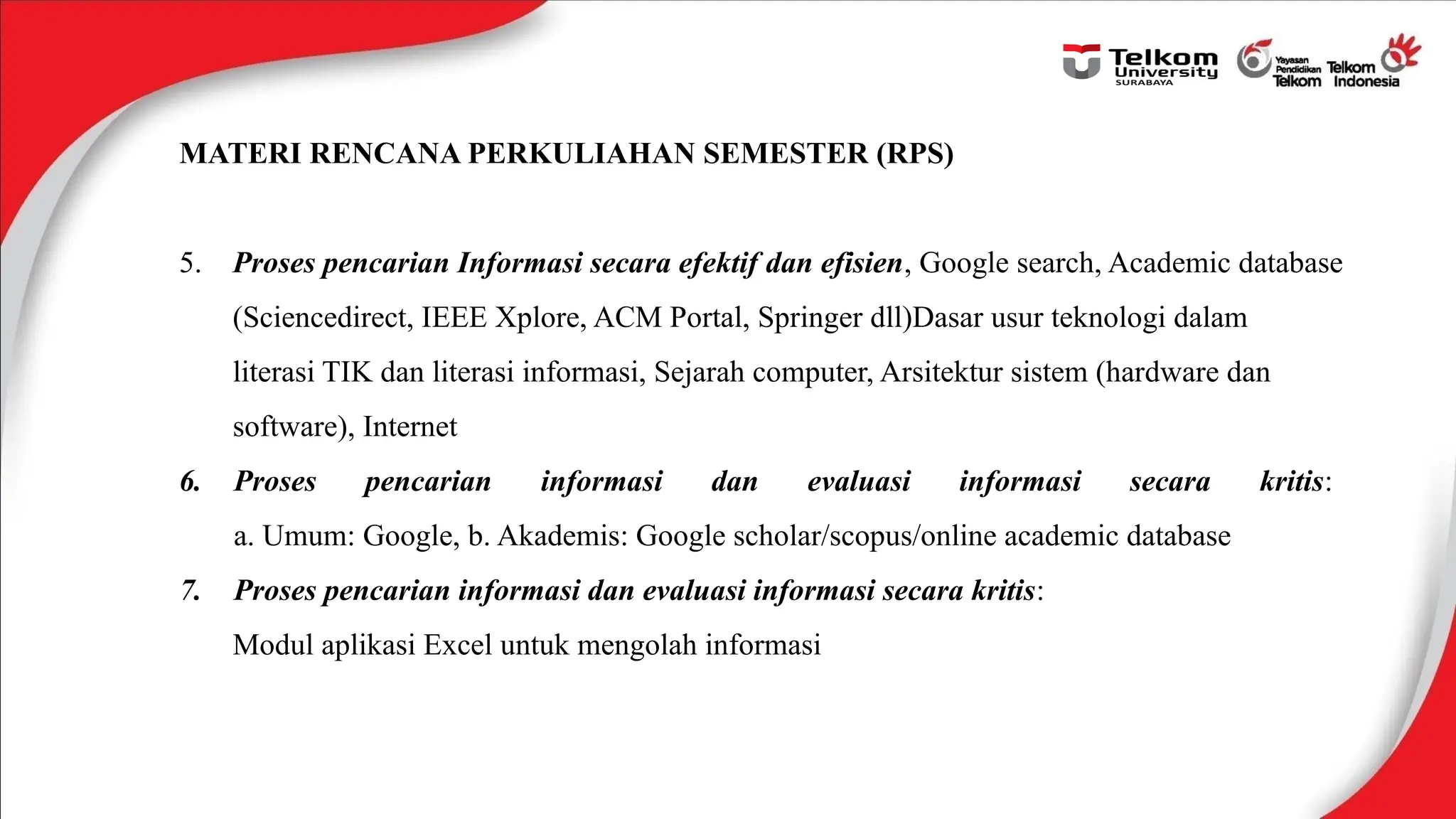 MATERI RENCANA PERKULIAHAN SEMESTER (RPS)
5. Proses pencarian Informasi secara efektif dan efisien, Google search, Academic database
(Sciencedirect, IEEE Xplore, ACM Portal, Springer dll)Dasar usur teknologi dalam
literasi TIK dan literasi informasi, Sejarah computer, Arsitektur sistem (hardware dan
software), Internet
6. Proses pencarian informasi dan evaluasi informasi secara kritis:
a. Umum: Google, b. Akademis: Google scholar/scopus/online academic database
7. Proses pencarian informasi dan evaluasi informasi secara kritis:
Modul aplikasi Excel untuk mengolah informasi
 