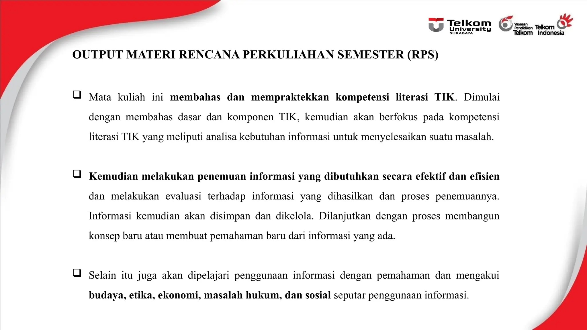OUTPUT MATERI RENCANA PERKULIAHAN SEMESTER (RPS)
 Mata kuliah ini membahas dan mempraktekkan kompetensi literasi TIK. Dimulai
dengan membahas dasar dan komponen TIK, kemudian akan berfokus pada kompetensi
literasi TIK yang meliputi analisa kebutuhan informasi untuk menyelesaikan suatu masalah.
 Kemudian melakukan penemuan informasi yang dibutuhkan secara efektif dan efisien
dan melakukan evaluasi terhadap informasi yang dihasilkan dan proses penemuannya.
Informasi kemudian akan disimpan dan dikelola. Dilanjutkan dengan proses membangun
konsep baru atau membuat pemahaman baru dari informasi yang ada.
 Selain itu juga akan dipelajari penggunaan informasi dengan pemahaman dan mengakui
budaya, etika, ekonomi, masalah hukum, dan sosial seputar penggunaan informasi.
 
