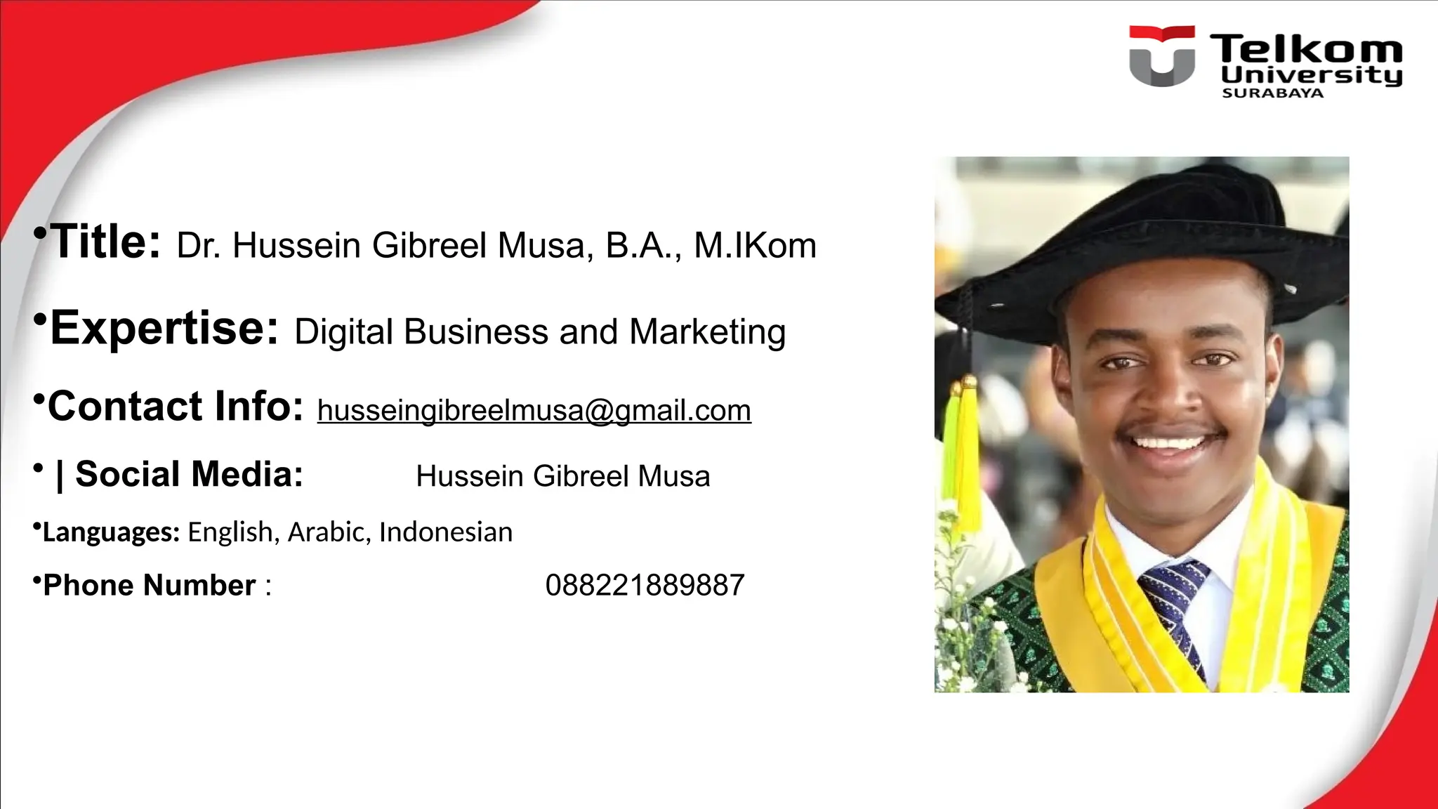 •Title: Dr. Hussein Gibreel Musa, B.A., M.IKom
•Expertise: Digital Business and Marketing
•Contact Info: husseingibreelmusa@gmail.com
• | Social Media: Hussein Gibreel Musa
•Languages: English, Arabic, Indonesian
•Phone Number : 088221889887
 