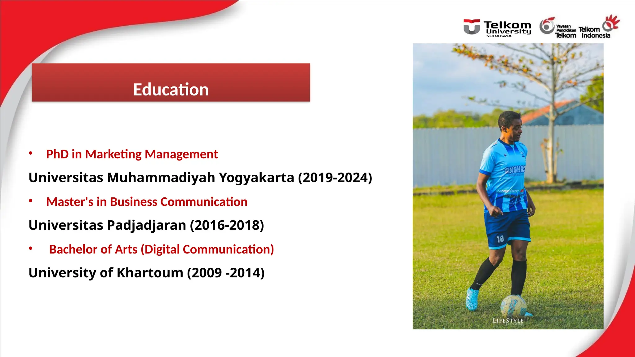 • PhD in Marketing Management
Universitas Muhammadiyah Yogyakarta (2019-2024)
• Master's in Business Communication
Universitas Padjadjaran (2016-2018)
• Bachelor of Arts (Digital Communication)
University of Khartoum (2009 -2014)
Education
 