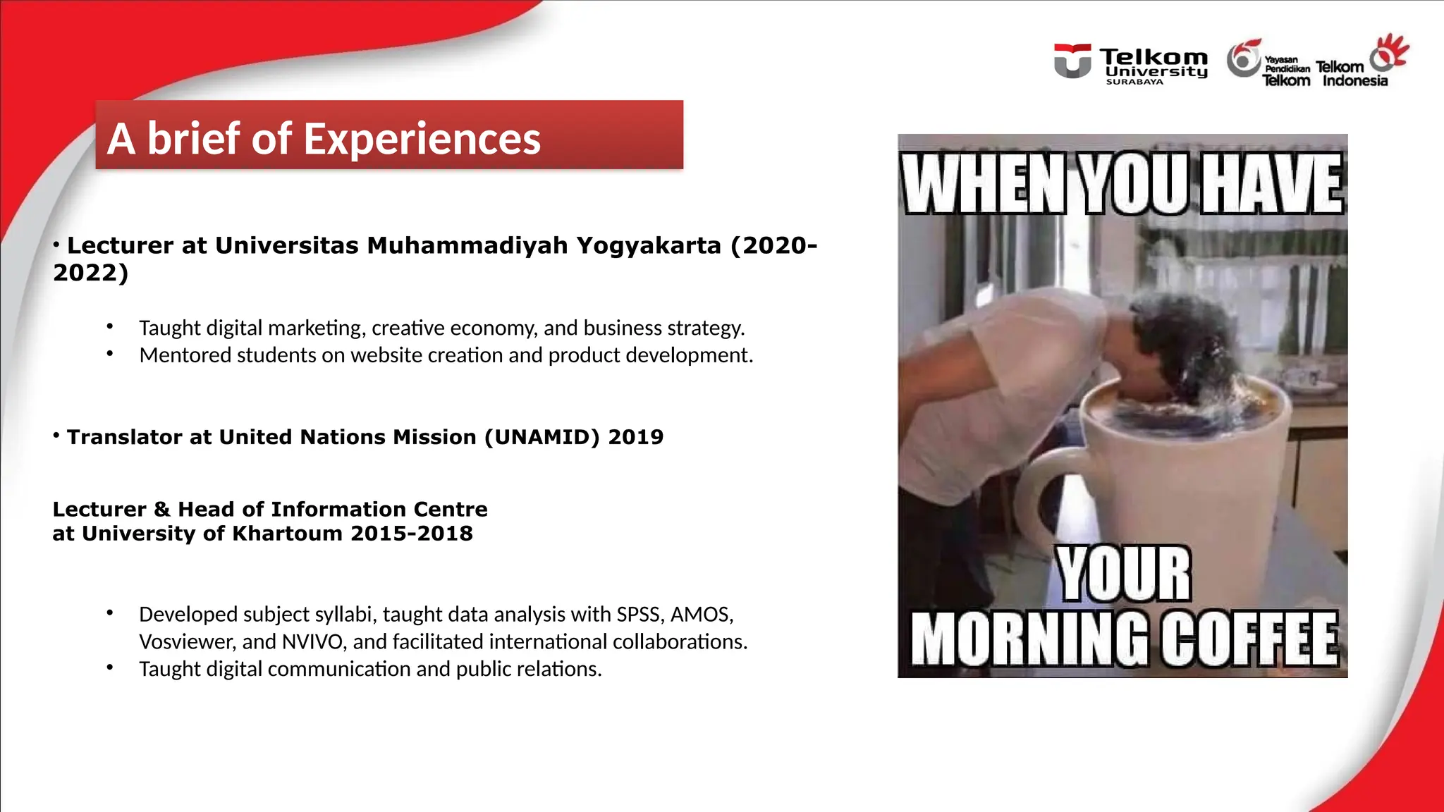 • Lecturer at Universitas Muhammadiyah Yogyakarta (2020-
2022)
• Taught digital marketing, creative economy, and business strategy.
• Mentored students on website creation and product development.
• Translator at United Nations Mission (UNAMID) 2019
Lecturer & Head of Information Centre
at University of Khartoum 2015-2018
• Developed subject syllabi, taught data analysis with SPSS, AMOS,
Vosviewer, and NVIVO, and facilitated international collaborations.
• Taught digital communication and public relations.
A brief of Experiences
 