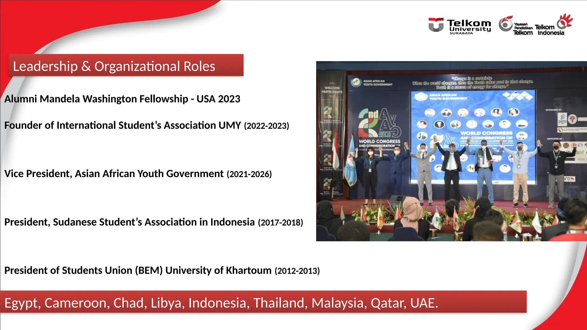 Alumni Mandela Washington Fellowship - USA 2023
Founder of International Student’s Association UMY (2022-2023)
Vice President, Asian African Youth Government (2021-2026)
President, Sudanese Student’s Association in Indonesia (2017-2018)
President of Students Union (BEM) University of Khartoum (2012-2013)
Leadership & Organizational Roles
Egypt, Cameroon, Chad, Libya, Indonesia, Thailand, Malaysia, Qatar, UAE.
 