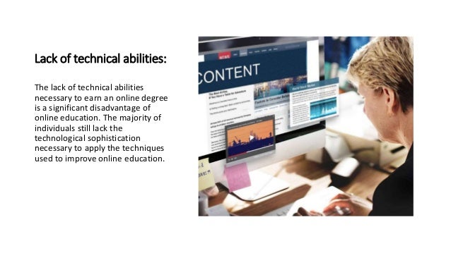 Lack of technical abilities:
The lack of technical abilities
necessary to earn an online degree
is a significant disadvantage of
online education. The majority of
individuals still lack the
technological sophistication
necessary to apply the techniques
used to improve online education.
 