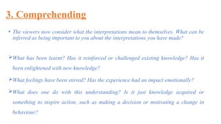 3. Comprehending
• The viewers now consider what the interpretations mean to themselves. What can be
inferred as being important to you about the interpretations you have made?
What has been learnt? Has it reinforced or challenged existing knowledge? Has it
been enlightened with new knowledge?
What feelings have been stirred? Has the experience had an impact emotionally?
What does one do with this understanding? Is it just knowledge acquired or
something to inspire action, such as making a decision or motivating a change in
behaviour?
 