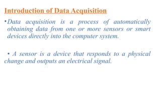 Introduction of Data Acquisition
•Data acquisition is a process of automatically
obtaining data from one or more sensors or smart
devices directly into the computer system.
• A sensor is a device that responds to a physical
change and outputs an electrical signal.
 