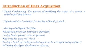 Introduction of Data Acquisition
• Signal Conditioning- The process of modifying the output of a sensor is
called signal conditioning.
• Signal condition is required for dealing with noisy signal.
• Dealing with Signal Condition
Modifying the system (expensive approach)
Using better quality sensor (expensive)
Ignoring the noise (not ideal)
Using a bunch of readings so that result can be averaged (using software)
Filtering the signal (hardware or software)
 