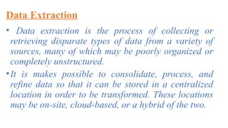 Data Extraction
• Data extraction is the process of collecting or
retrieving disparate types of data from a variety of
sources, many of which may be poorly organized or
completely unstructured.
•It is makes possible to consolidate, process, and
refine data so that it can be stored in a centralized
location in order to be transformed. These locations
may be on-site, cloud-based, or a hybrid of the two.
 