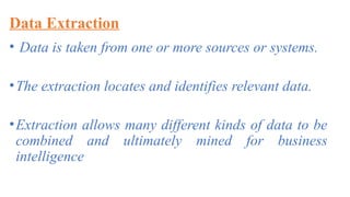 Data Extraction
• Data is taken from one or more sources or systems.
•The extraction locates and identifies relevant data.
•Extraction allows many different kinds of data to be
combined and ultimately mined for business
intelligence
 