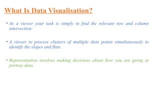 What Is Data Visualisation?
• As a viewer your task is simply to find the relevant row and column
intersection:
• A viewer to process clusters of multiple data points simultaneously to
identify the slopes and flats.
• Representation involves making decisions about how you are going to
portray data.
 