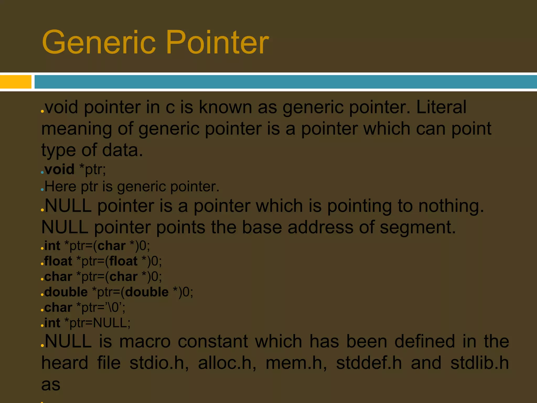 Generic Pointer ●void pointer in c is known as generic pointer. Literal meaning of generic pointer is a pointer which can point type of data. ●void *ptr; ●Here ptr is generic pointer. NULL pointer is a pointer which is pointing to nothing. ● NULL pointer points the base address of segment. ●int *ptr=(char *)0; ●float *ptr=(float *)0; ●char *ptr=(char *)0; ●double *ptr=(double *)0; ●char *ptr=’0’; ●int *ptr=NULL; NULL is macro constant which has been defined in the ● heard file stdio.h, alloc.h, mem.h, stddef.h and stdlib.h as 