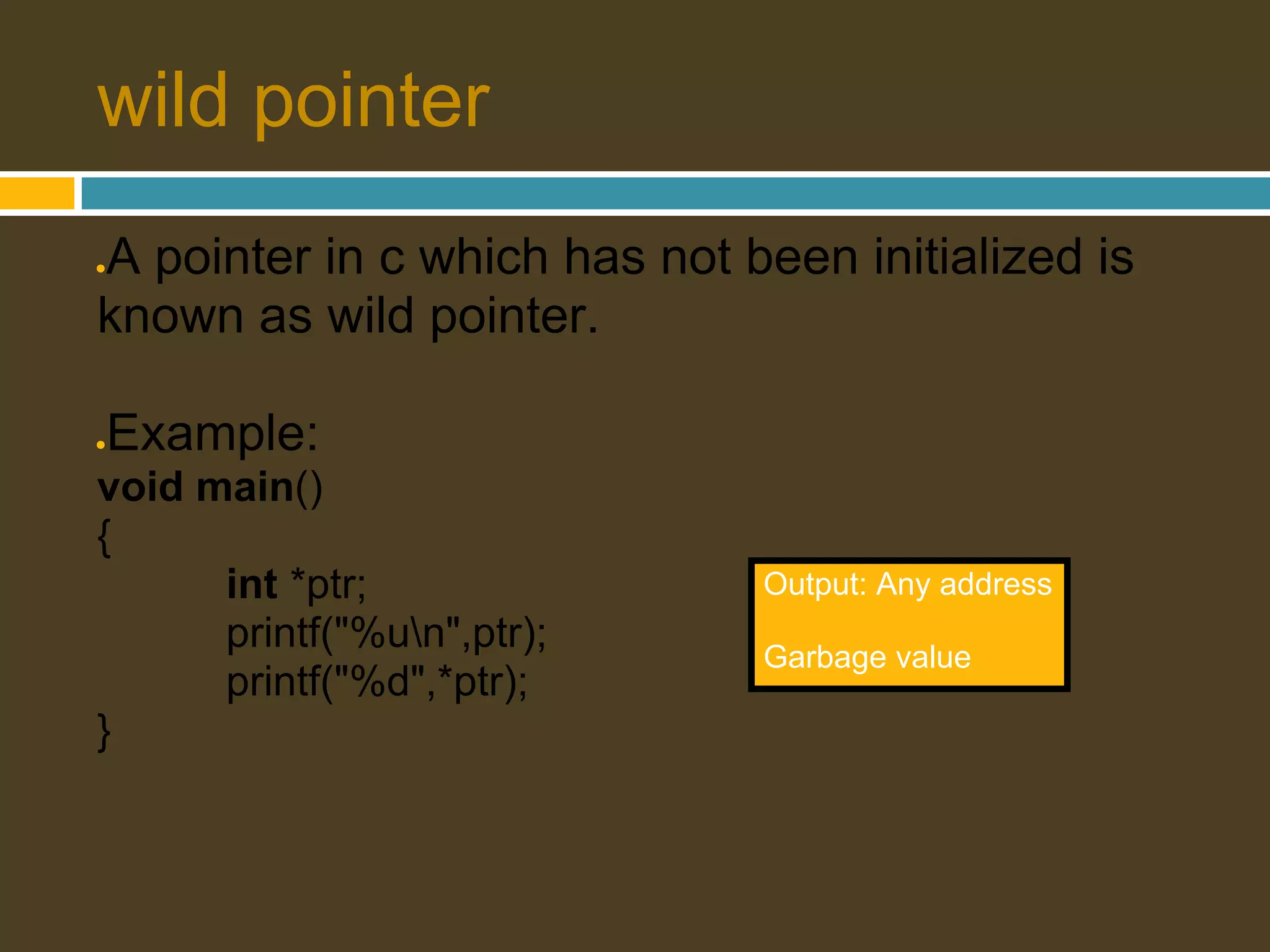 wild pointer A pointer in c which has not been initialized is ● known as wild pointer. ● Example: void main() { int *ptr; Output: Any address printf("%un",ptr); Garbage value printf("%d",*ptr); } 
