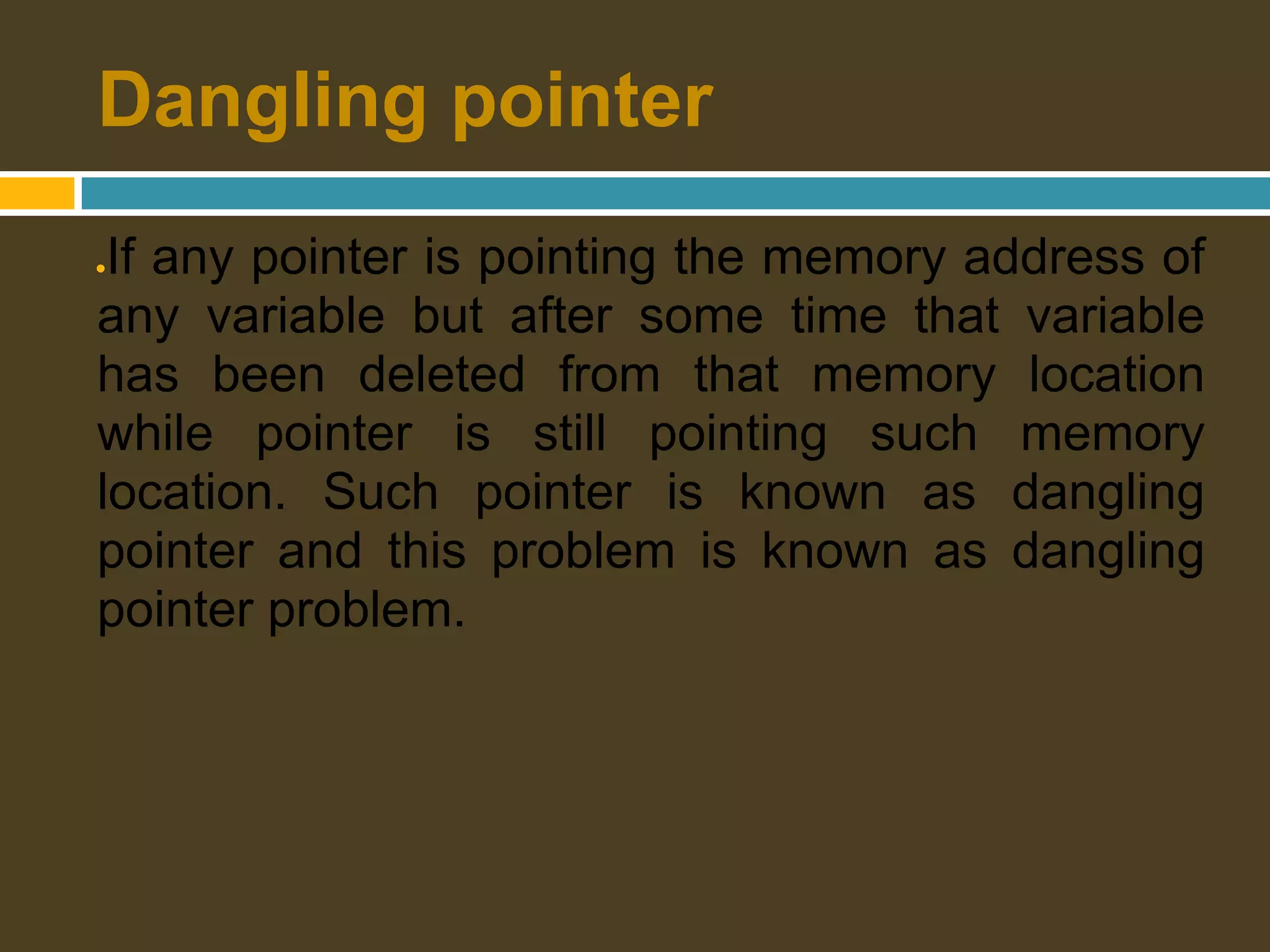 Dangling pointer ●If any pointer is pointing the memory address of any variable but after some time that variable has been deleted from that memory location while pointer is still pointing such memory location. Such pointer is known as dangling pointer and this problem is known as dangling pointer problem. 