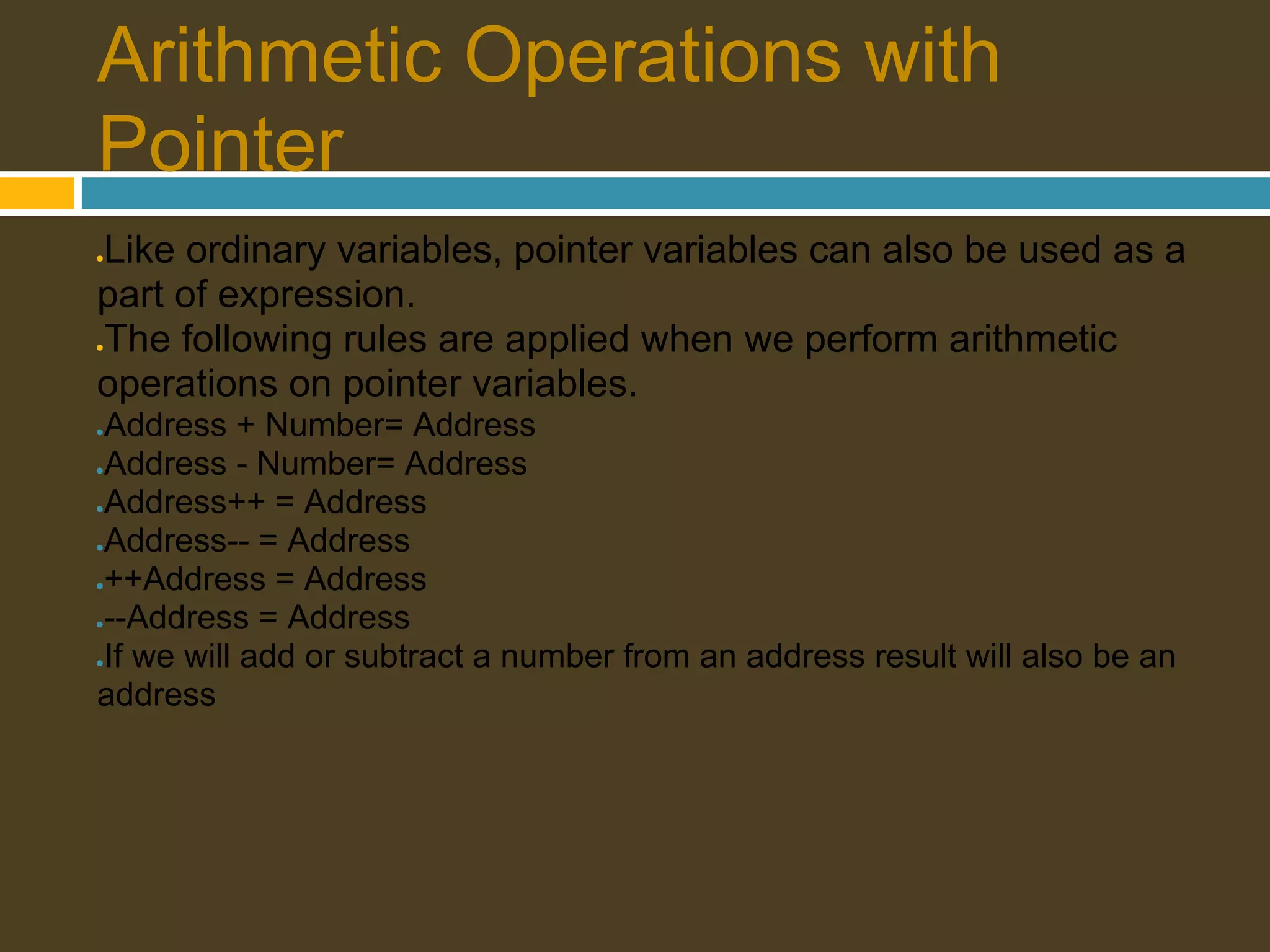 Arithmetic Operations with Pointer Like ordinary variables, pointer variables can also be used as a ● part of expression. The following rules are applied when we perform arithmetic ● operations on pointer variables. ●Address + Number= Address ●Address - Number= Address ●Address++ = Address ●Address-- = Address ●++Address = Address ●--Address = Address ●If we will add or subtract a number from an address result will also be an address 