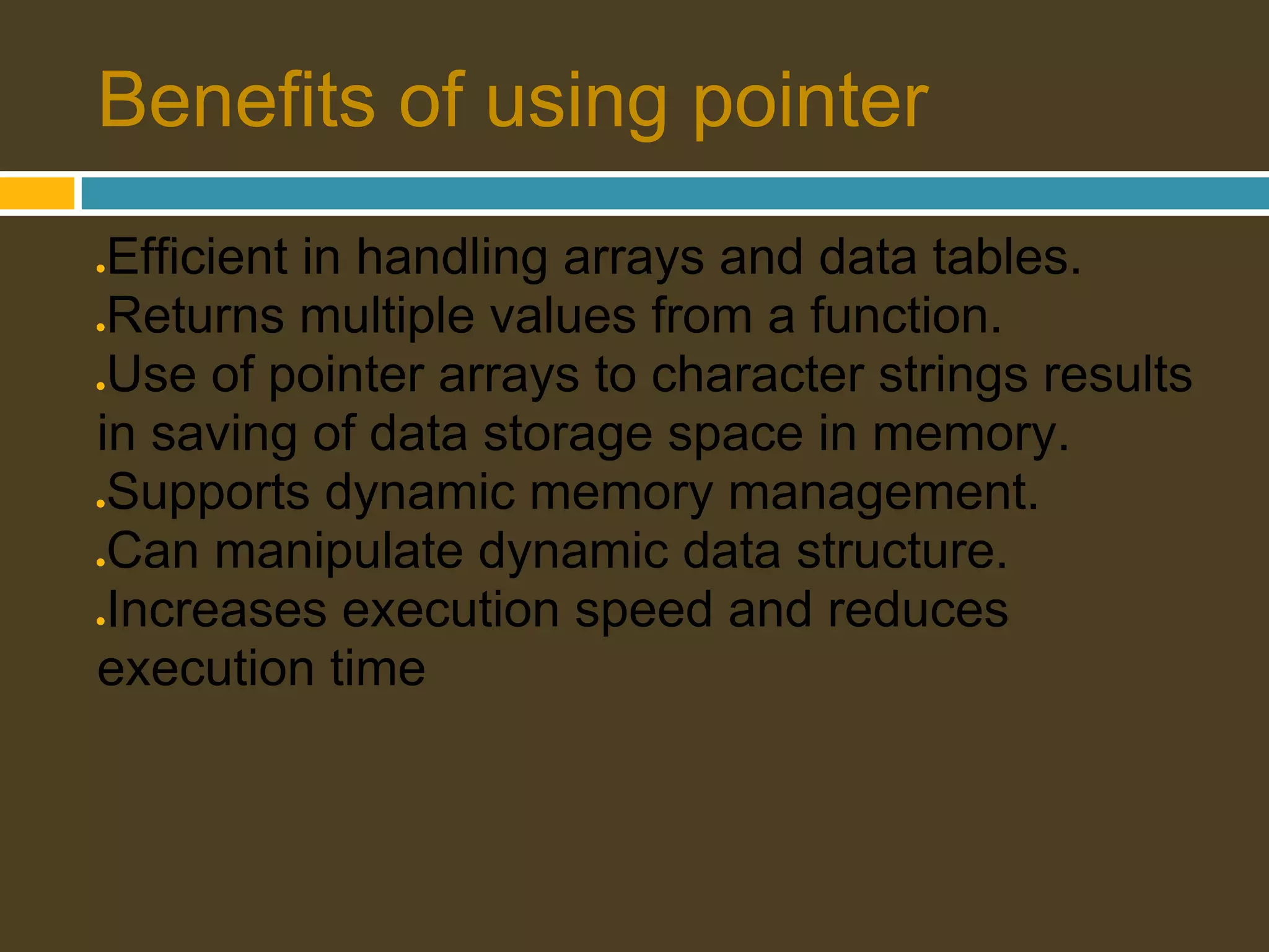 Benefits of using pointer ●Efficient in handling arrays and data tables. ●Returns multiple values from a function. ●Use of pointer arrays to character strings results in saving of data storage space in memory. ●Supports dynamic memory management. ●Can manipulate dynamic data structure. ●Increases execution speed and reduces execution time 
