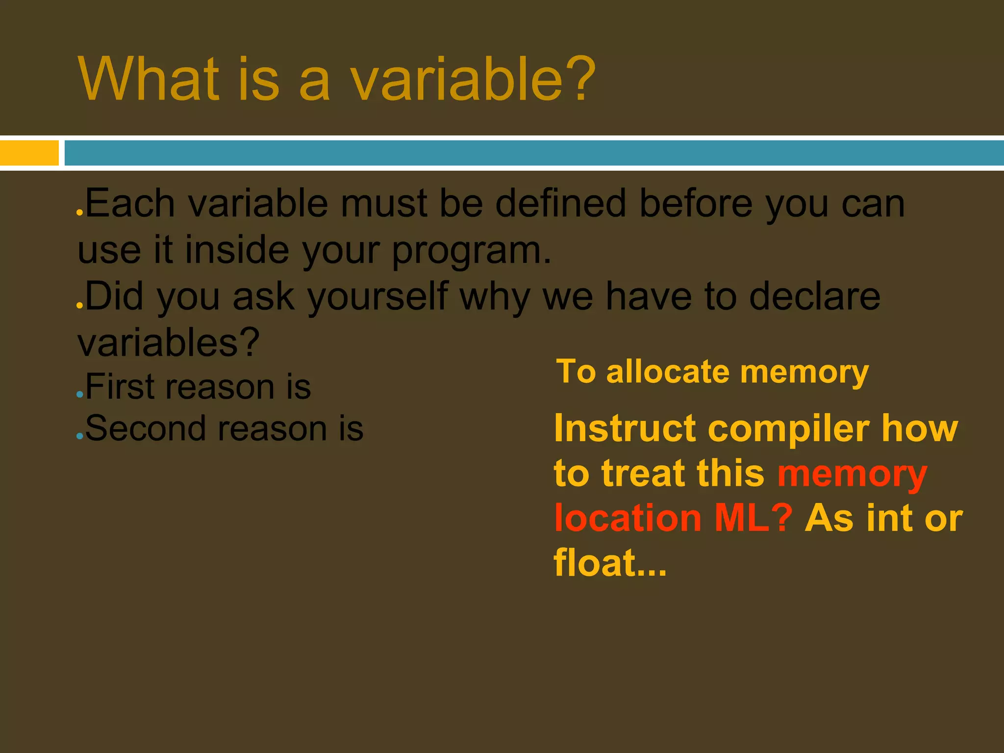 What is a variable? Each variable must be defined before you can ● use it inside your program. Did you ask yourself why we have to declare ● variables? ●First reason is To allocate memory ●Second reason is Instruct compiler how to treat this memory location ML? As int or float... 