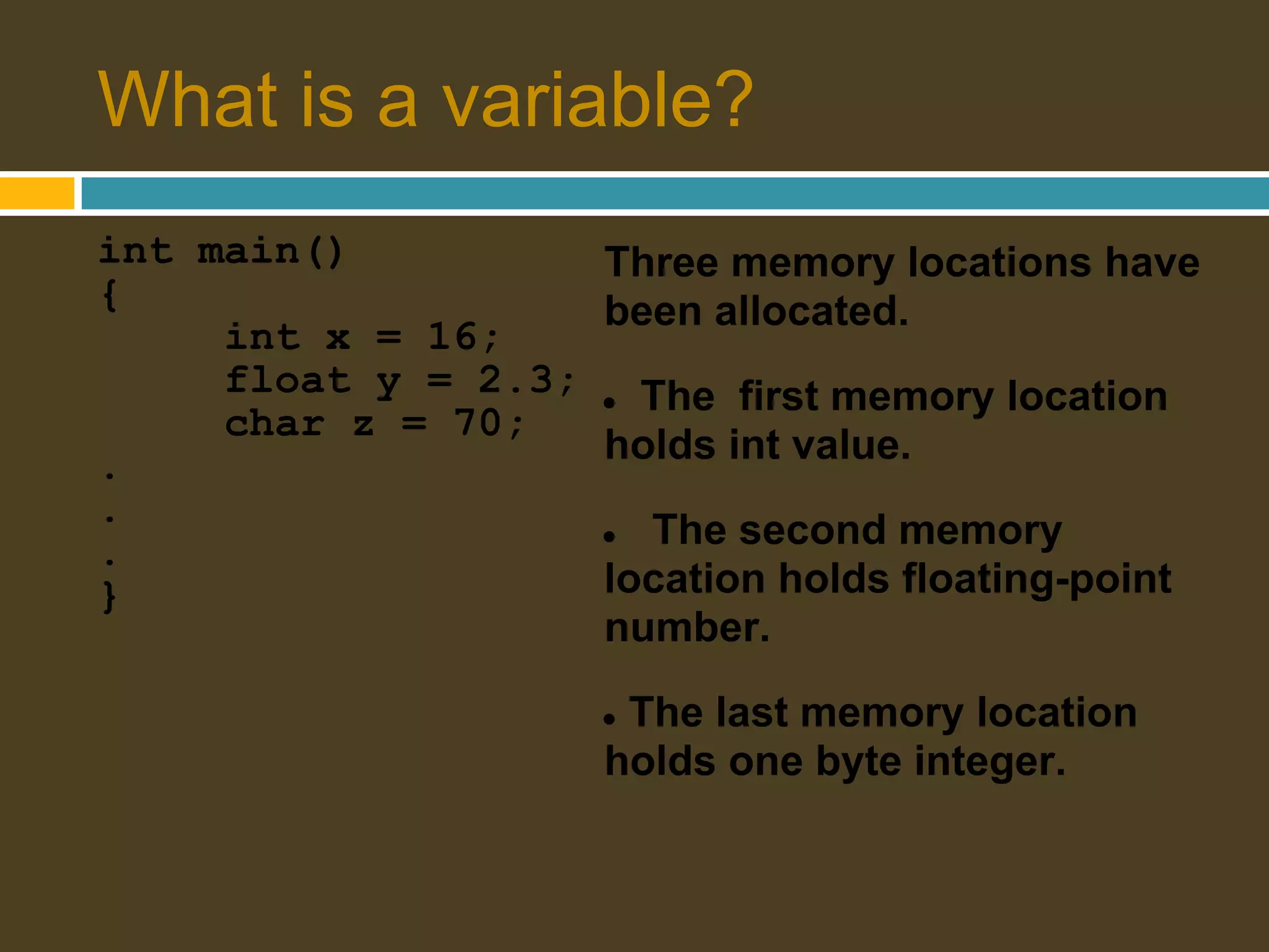 What is a variable? int main() Three memory locations have { been allocated. int x = 16; float y = 2.3; ●The first memory location char z = 70; . holds int value. . . ● The second memory } location holds floating-point number. ●The last memory location holds one byte integer. 
