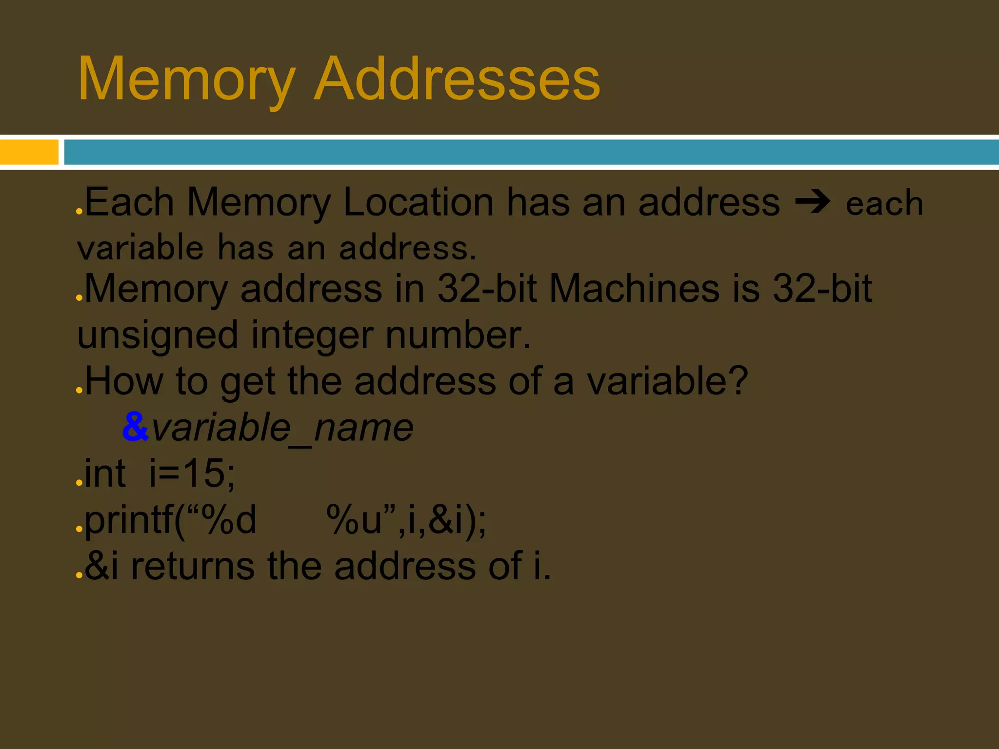 Memory Addresses Each Memory Location has an address ➔ each ● variable has an address. Memory address in 32-bit Machines is 32-bit ● unsigned integer number. How to get the address of a variable? ● &variable_name int i=15; ● printf(“%d ● %u”,i,&i); &i returns the address of i. ● 