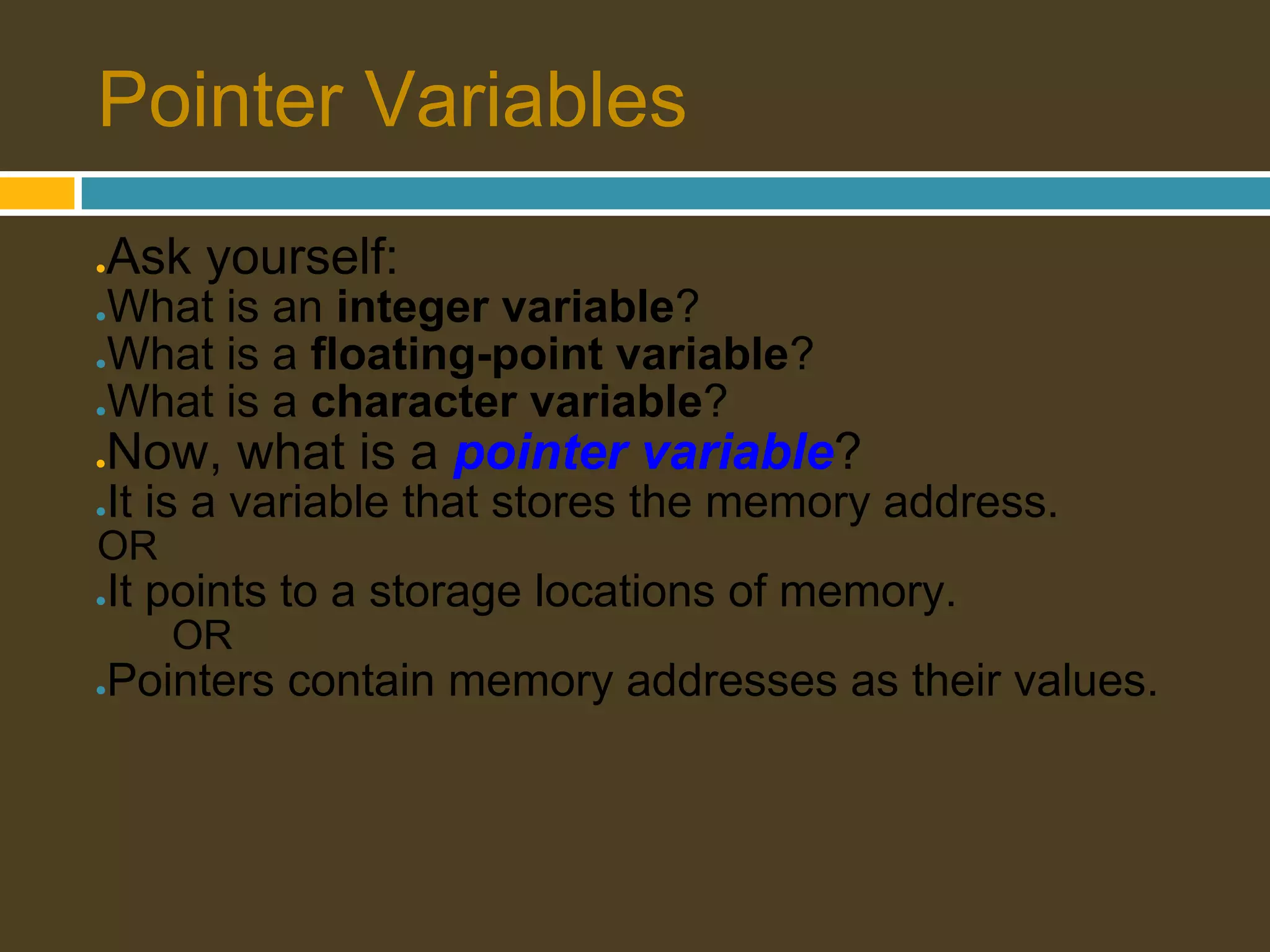 Pointer Variables ● Ask yourself: ●What is an integer variable? ●What is a floating-point variable? ●What is a character variable? ● Now, what is a pointer variable? ● It is a variable that stores the memory address. OR ● It points to a storage locations of memory. OR ● Pointers contain memory addresses as their values. 