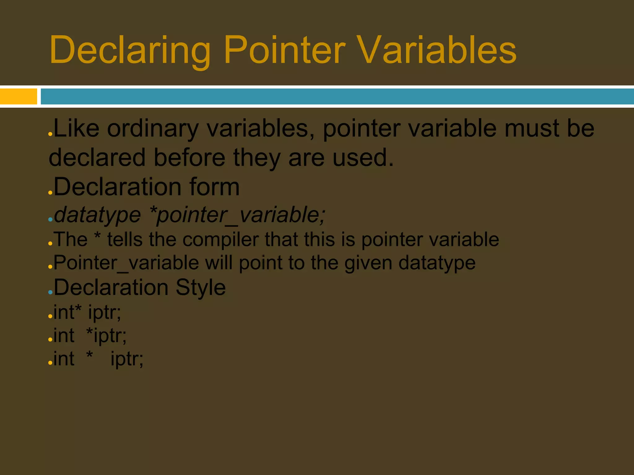 Declaring Pointer Variables Like ordinary variables, pointer variable must be ● declared before they are used. Declaration form ● ● datatype *pointer_variable; ●The * tells the compiler that this is pointer variable ●Pointer_variable will point to the given datatype ● Declaration Style ●int* iptr; ●int *iptr; ●int * iptr; 