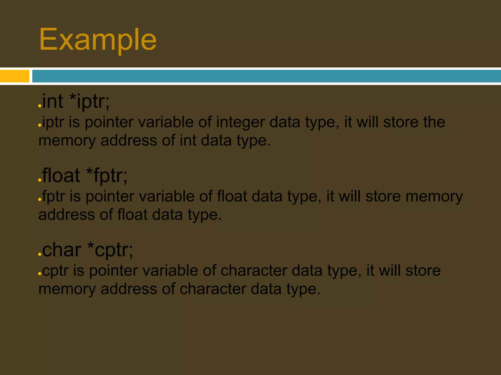 Example ● int *iptr; iptr is pointer variable of integer data type, it will store the ● memory address of int data type. ● float *fptr; fptr is pointer variable of float data type, it will store memory ● address of float data type. ● char *cptr; cptr is pointer variable of character data type, it will store ● memory address of character data type. 