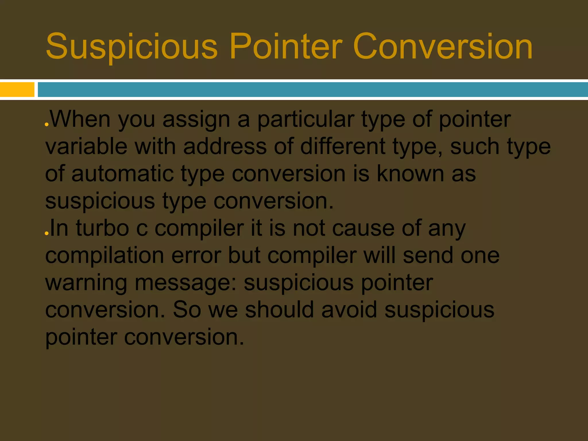 Suspicious Pointer Conversion When you assign a particular type of pointer ● variable with address of different type, such type of automatic type conversion is known as suspicious type conversion. In turbo c compiler it is not cause of any ● compilation error but compiler will send one warning message: suspicious pointer conversion. So we should avoid suspicious pointer conversion. 