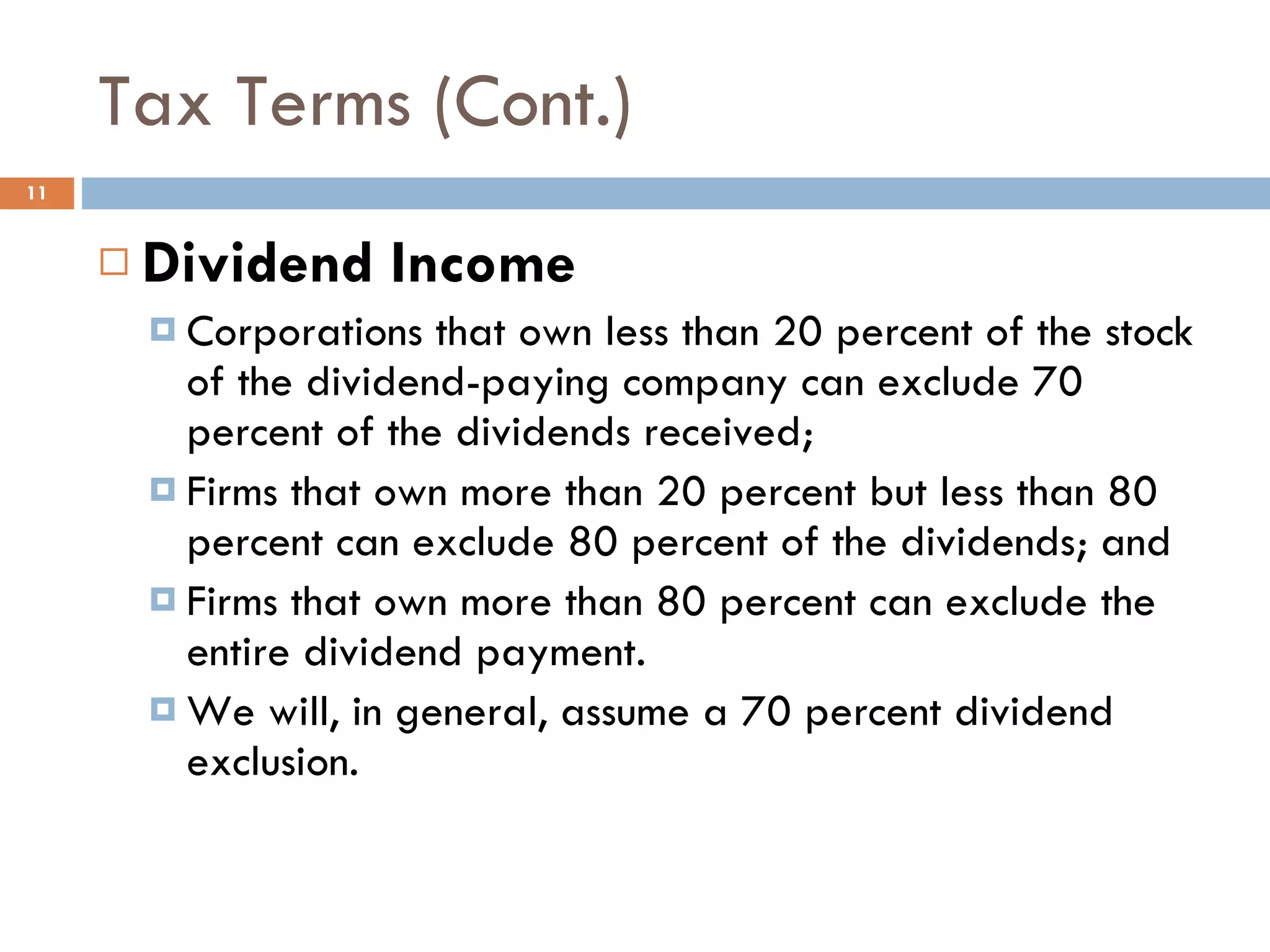 Tax Terms (Cont.) Dividend Income Corporations that own less than 20 percent of the stock of the dividend-paying company can exclude 70 percent of the dividends received; Firms that own more than 20 percent but less than 80 percent can exclude 80 percent of the dividends; and Firms that own more than 80 percent can exclude the entire dividend payment.  We will, in general, assume a 70 percent dividend exclusion. 