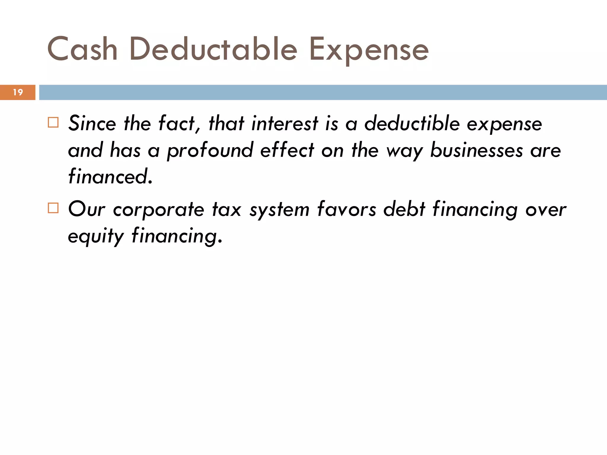 Cash Deductable Expense Since the fact, that interest is a deductible expense  and has a profound effect on the way businesses are financed. Our corporate tax system favors debt financing over equity financing. 