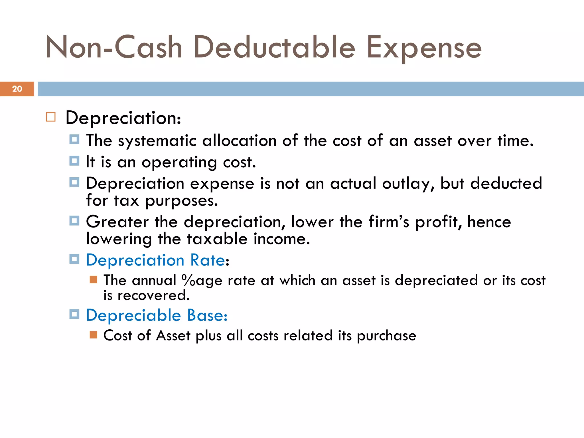 Non-Cash Deductable Expense Depreciation: The systematic allocation of the cost of an asset over time. It is an operating cost. Depreciation expense is not an actual outlay, but deducted  for tax purposes. Greater the depreciation, lower the firm’s profit, hence lowering the taxable income.  Depreciation Rate : The annual %age rate at which an asset is depreciated or its cost is recovered. Depreciable Base:  Cost of Asset plus all costs related its purchase 
