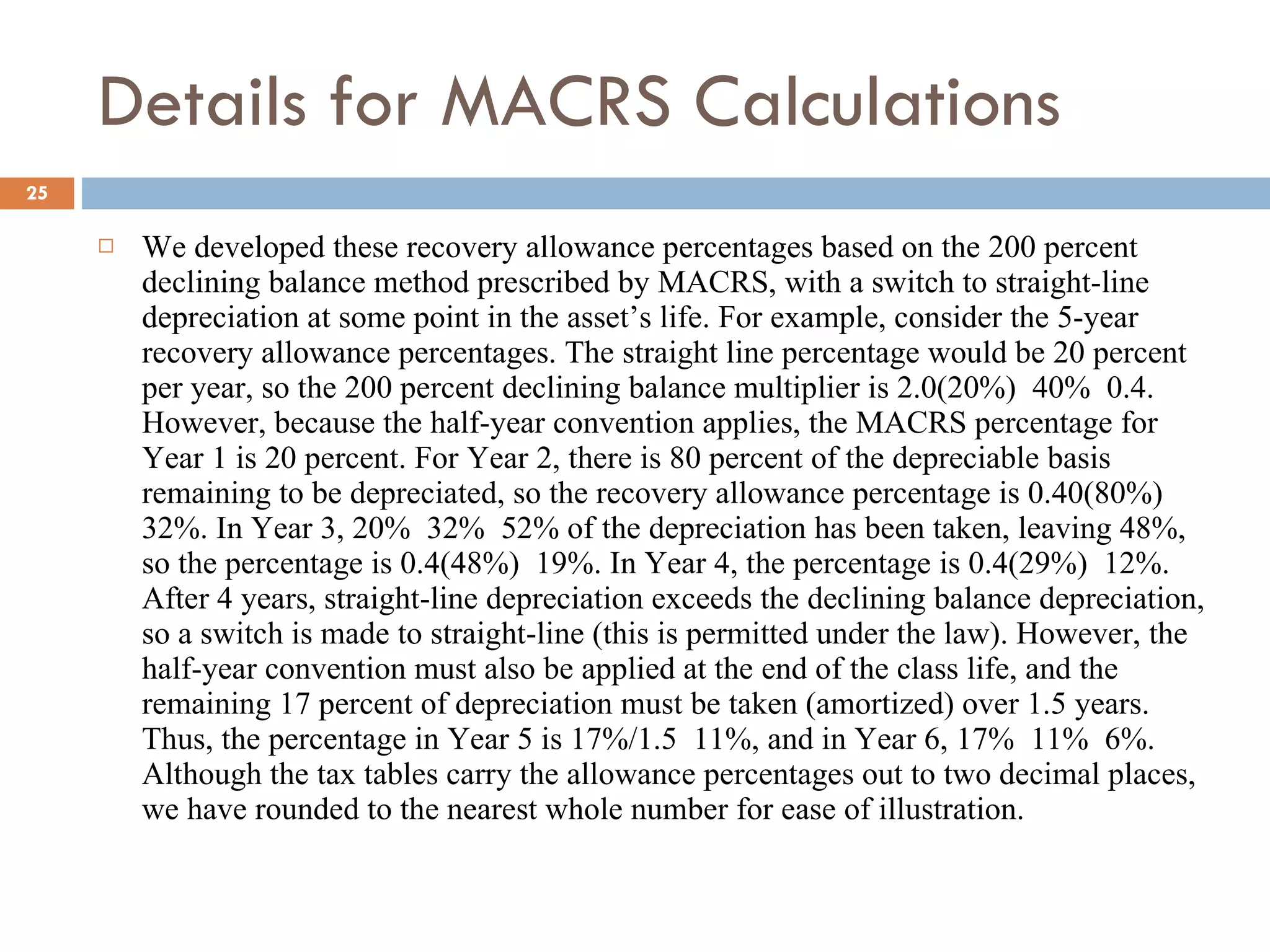 Details for MACRS Calculations We developed these recovery allowance percentages based on the 200 percent declining balance method prescribed by MACRS, with a switch to straight-line depreciation at some point in the asset’s life. For example, consider the 5-year recovery allowance percentages. The straight line percentage would be 20 percent per year, so the 200 percent declining balance multiplier is 2.0(20%)  40%  0.4. However, because the half-year convention applies, the MACRS percentage for Year 1 is 20 percent. For Year 2, there is 80 percent of the depreciable basis remaining to be depreciated, so the recovery allowance percentage is 0.40(80%)  32%. In Year 3, 20%  32%  52% of the depreciation has been taken, leaving 48%, so the percentage is 0.4(48%)  19%. In Year 4, the percentage is 0.4(29%)  12%. After 4 years, straight-line depreciation exceeds the declining balance depreciation, so a switch is made to straight-line (this is permitted under the law). However, the half-year convention must also be applied at the end of the class life, and the remaining 17 percent of depreciation must be taken (amortized) over 1.5 years. Thus, the percentage in Year 5 is 17%/1.5  11%, and in Year 6, 17%  11%  6%. Although the tax tables carry the allowance percentages out to two decimal places, we have rounded to the nearest whole number for ease of illustration. 