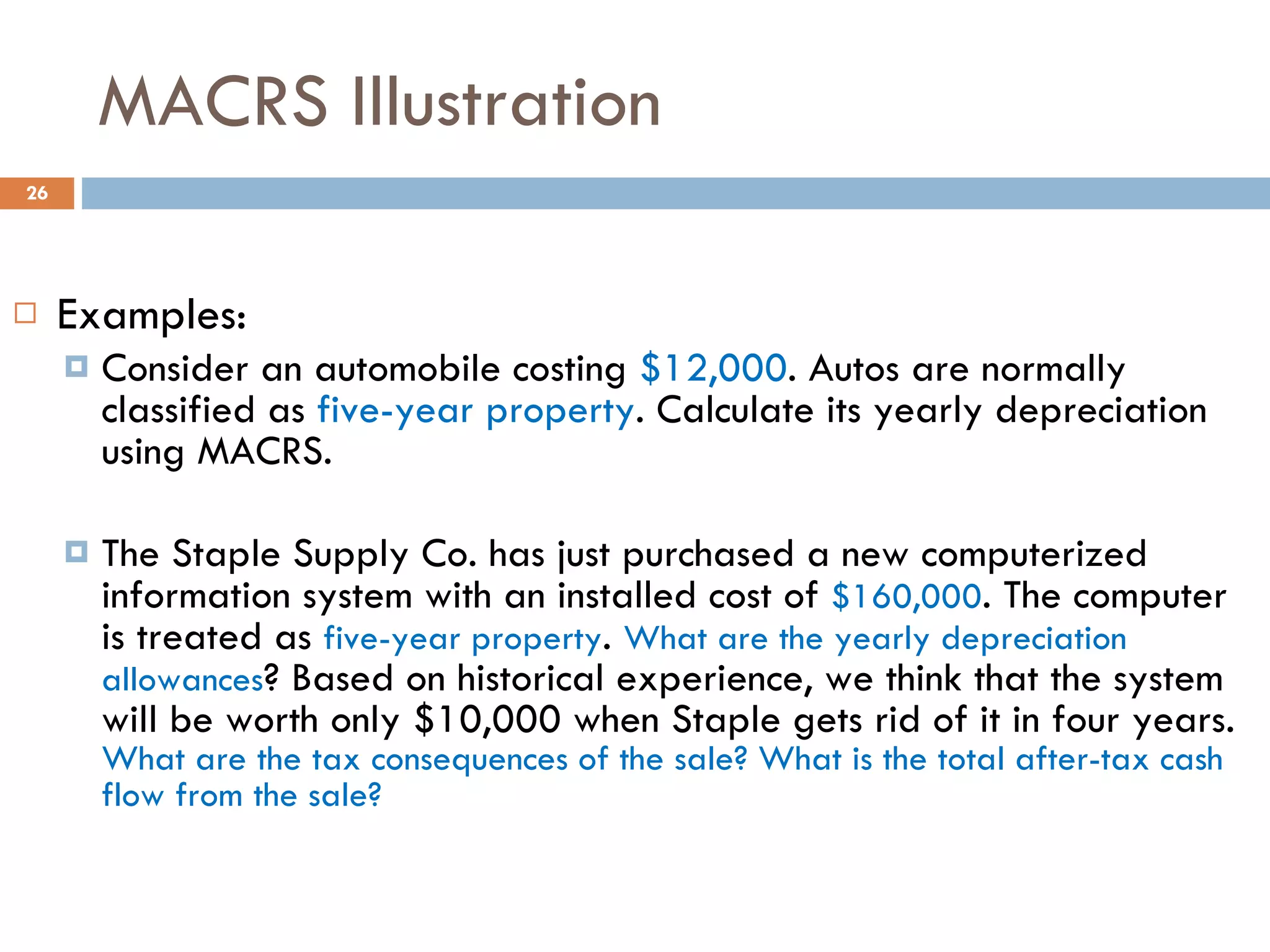 MACRS Illustration Examples: Consider an automobile costing  $12,000 . Autos are normally classified as  five-year property . Calculate its yearly depreciation using MACRS. The Staple Supply Co. has just purchased a new computerized information system with an installed cost of  $160,000 . The computer is treated as  five-year property .  What are the yearly depreciation allowances ? Based on historical experience, we think that the system will be worth only $10,000 when Staple gets rid of it in four years.  What are the tax consequences of the sale? What is the total after-tax cash flow from the sale? 