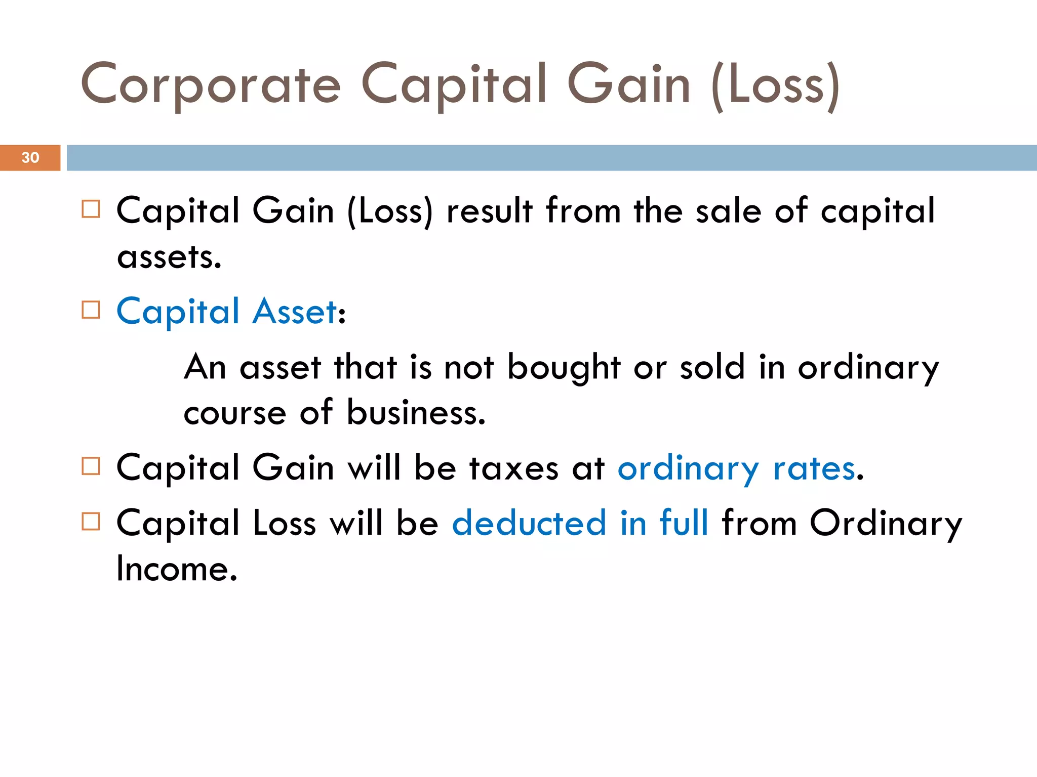 Corporate Capital Gain (Loss) Capital Gain (Loss) result from the sale of capital assets. Capital Asset : An asset that is not bought or sold in ordinary  course of business. Capital Gain will be taxes at  ordinary rates . Capital Loss will be  deducted in full  from Ordinary Income. 