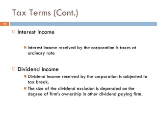 Tax Terms (Cont.) Interest Income Interest income received by the corporation is taxes at ordinary rate Dividend Income Dividend income received by the corporation is subjected to tax break. The size of the dividend exclusion is depended on the degree of firm’s ownership in other dividend paying firm. 