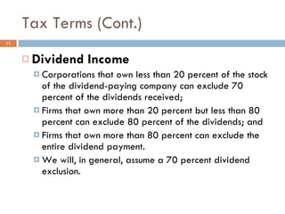 Tax Terms (Cont.) Dividend Income Corporations that own less than 20 percent of the stock of the dividend-paying company can exclude 70 percent of the dividends received; Firms that own more than 20 percent but less than 80 percent can exclude 80 percent of the dividends; and Firms that own more than 80 percent can exclude the entire dividend payment.  We will, in general, assume a 70 percent dividend exclusion. 