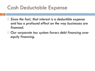 Cash Deductable Expense Since the fact, that interest is a deductible expense  and has a profound effect on the way businesses are financed. Our corporate tax system favors debt financing over equity financing. 