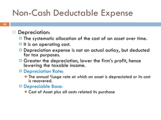 Non-Cash Deductable Expense Depreciation: The systematic allocation of the cost of an asset over time. It is an operating cost. Depreciation expense is not an actual outlay, but deducted  for tax purposes. Greater the depreciation, lower the firm’s profit, hence lowering the taxable income.  Depreciation Rate : The annual %age rate at which an asset is depreciated or its cost is recovered. Depreciable Base:  Cost of Asset plus all costs related its purchase 