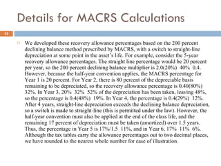 Details for MACRS Calculations We developed these recovery allowance percentages based on the 200 percent declining balance method prescribed by MACRS, with a switch to straight-line depreciation at some point in the asset’s life. For example, consider the 5-year recovery allowance percentages. The straight line percentage would be 20 percent per year, so the 200 percent declining balance multiplier is 2.0(20%)  40%  0.4. However, because the half-year convention applies, the MACRS percentage for Year 1 is 20 percent. For Year 2, there is 80 percent of the depreciable basis remaining to be depreciated, so the recovery allowance percentage is 0.40(80%)  32%. In Year 3, 20%  32%  52% of the depreciation has been taken, leaving 48%, so the percentage is 0.4(48%)  19%. In Year 4, the percentage is 0.4(29%)  12%. After 4 years, straight-line depreciation exceeds the declining balance depreciation, so a switch is made to straight-line (this is permitted under the law). However, the half-year convention must also be applied at the end of the class life, and the remaining 17 percent of depreciation must be taken (amortized) over 1.5 years. Thus, the percentage in Year 5 is 17%/1.5  11%, and in Year 6, 17%  11%  6%. Although the tax tables carry the allowance percentages out to two decimal places, we have rounded to the nearest whole number for ease of illustration. 