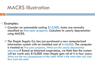 MACRS Illustration Examples: Consider an automobile costing  $12,000 . Autos are normally classified as  five-year property . Calculate its yearly depreciation using MACRS. The Staple Supply Co. has just purchased a new computerized information system with an installed cost of  $160,000 . The computer is treated as  five-year property .  What are the yearly depreciation allowances ? Based on historical experience, we think that the system will be worth only $10,000 when Staple gets rid of it in four years.  What are the tax consequences of the sale? What is the total after-tax cash flow from the sale? 