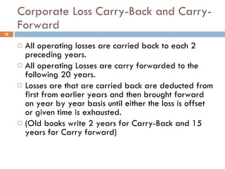 Corporate Loss Carry-Back and Carry-Forward All operating losses are carried back to each 2 preceding years. All operating Losses are carry forwarded to the following 20 years. Losses are that are carried back are deducted from first from earlier years and then brought forward on year by year basis until either the loss is offset or given time is exhausted.  (Old books write 2 years for Carry-Back and 15 years for Carry forward) 