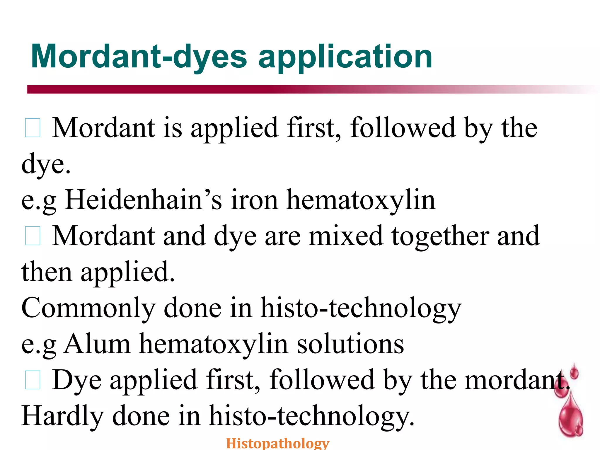 Mordant-dyes application
Mordant is applied first, followed by the
dye.
e.g Heidenhain’s iron hematoxylin
Mordant and dye are mixed together and
then applied.
Commonly done in histo-technology
e.g Alum hematoxylin solutions
Dye applied first, followed by the mordant.
Hardly done in histo-technology.
Histopathology
 