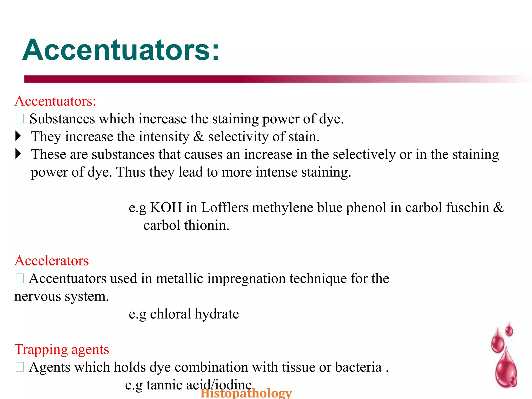 Accentuators:
Accentuators:
Substances which increase the staining power of dye.
 They increase the intensity & selectivity of stain.
 These are substances that causes an increase in the selectively or in the staining
power of dye. Thus they lead to more intense staining.
e.g KOH in Lofflers methylene blue phenol in carbol fuschin &
carbol thionin.
Accelerators
Accentuators used in metallic impregnation technique for the
nervous system.
e.g chloral hydrate
Trapping agents
Agents which holds dye combination with tissue or bacteria .
e.g tannic acid/iodine
Histopathology
 